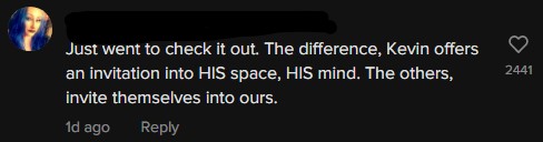 Just went to check it out. The difference, Kevin offers an invitation into HIS space, HIS mind. The others, invite themselves into ours.